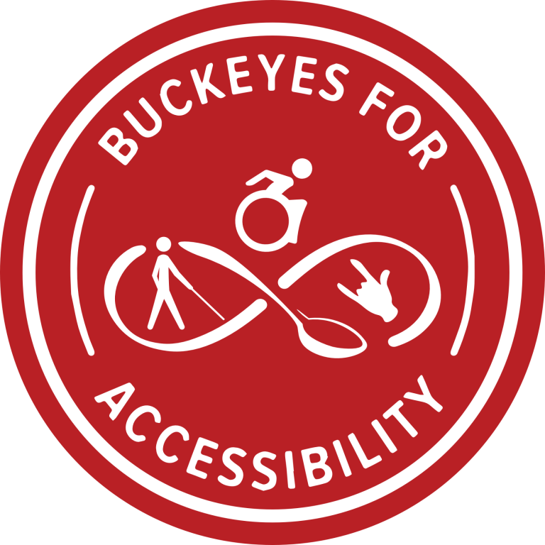 B4A’s logo, the name Buckeyes for Accessibility in white text on a scarlet circle background encircles the logo of an infinity loop connected by a spoon for the Neurodiverse and Chronic Illness Community. Above the center of the loop’s intersection sits a modern active wheelchair user symbol representing the Physical and Mobility Disability communities. In the right loop is a hand signing the shorthand for “I love you,” in ASL for the Deaf and Hard of Hearing community. In the left loop is a white cane user representing the Blind, Low Vision, and Visually Impaired community. All communities united together. B4A’s logo, the name Buckeyes for Accessibility in white text on a scarlet circle background encircles the logo of an infinity loop connected by a spoon for the Neurodiverse and Chronic Illness Community. Above the center of the loop’s intersection sits a modern active wheelchair user symbol representing the Physical and Mobility Disability communities. In the right loop is a hand signing the shorthand for “I love you,” in ASL for the Deaf and Hard of Hearing community. In the left loop is a white cane user representing the Blind, Low Vision, and Visually Impaired community. All communities united together.